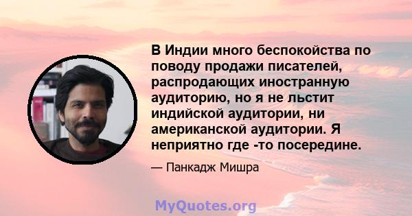 В Индии много беспокойства по поводу продажи писателей, распродающих иностранную аудиторию, но я не льстит индийской аудитории, ни американской аудитории. Я неприятно где -то посередине.