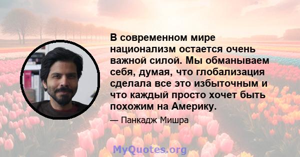 В современном мире национализм остается очень важной силой. Мы обманываем себя, думая, что глобализация сделала все это избыточным и что каждый просто хочет быть похожим на Америку.