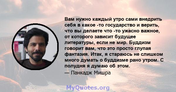 Вам нужно каждый утро сами внедрить себя в какое -то государство и верить, что вы делаете что -то ужасно важное, от которого зависит будущее литературы, если не мир. Буддизм говорит вам, что это просто глупая фантазия.