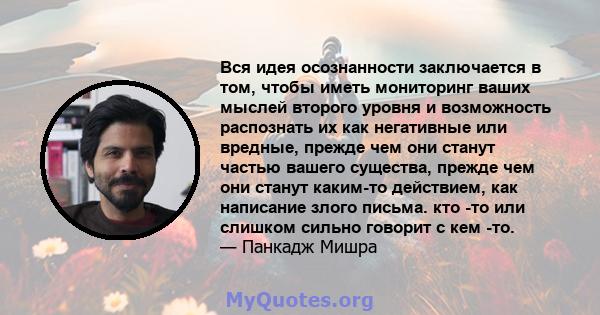 Вся идея осознанности заключается в том, чтобы иметь мониторинг ваших мыслей второго уровня и возможность распознать их как негативные или вредные, прежде чем они станут частью вашего существа, прежде чем они станут