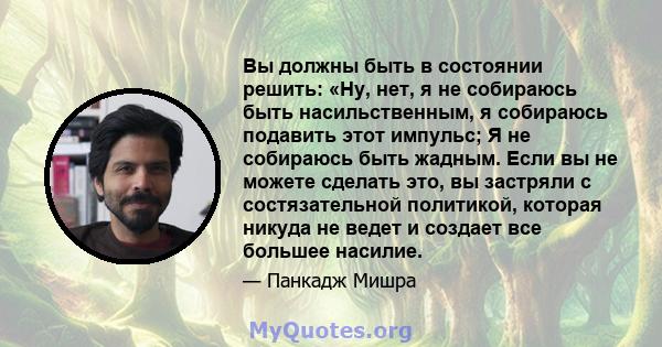 Вы должны быть в состоянии решить: «Ну, нет, я не собираюсь быть насильственным, я собираюсь подавить этот импульс; Я не собираюсь быть жадным. Если вы не можете сделать это, вы застряли с состязательной политикой,