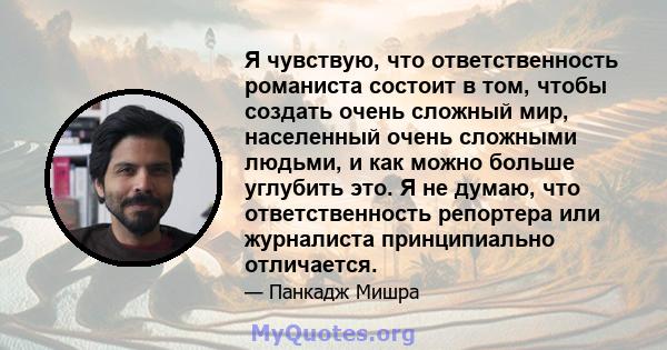 Я чувствую, что ответственность романиста состоит в том, чтобы создать очень сложный мир, населенный очень сложными людьми, и как можно больше углубить это. Я не думаю, что ответственность репортера или журналиста