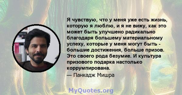 Я чувствую, что у меня уже есть жизнь, которую я люблю, и я не вижу, как это может быть улучшено радикально благодаря большему материальному успеху, которые у меня могут быть - большие достижения, больше призов. Это