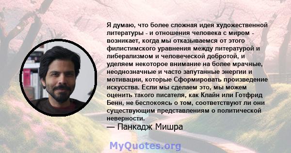 Я думаю, что более сложная идея художественной литературы - и отношения человека с миром - возникает, когда мы отказываемся от этого филистимского уравнения между литературой и либерализмом и человеческой добротой, и