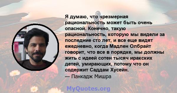 Я думаю, что чрезмерная рациональность может быть очень опасной. Конечно, такую ​​рациональность, которую мы видели за последние сто лет, и все еще видят ежедневно, когда Мадлен Олбрайт говорит, что все в порядке, мы