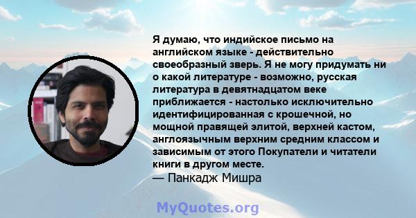 Я думаю, что индийское письмо на английском языке - действительно своеобразный зверь. Я не могу придумать ни о какой литературе - возможно, русская литература в девятнадцатом веке приближается - настолько исключительно