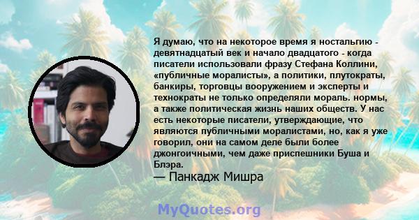 Я думаю, что на некоторое время я ностальгию - девятнадцатый век и начало двадцатого - когда писатели использовали фразу Стефана Коллини, «публичные моралисты», а политики, плутократы, банкиры, торговцы вооружением и