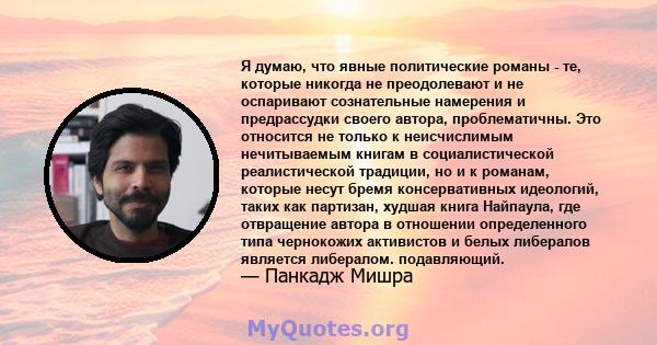 Я думаю, что явные политические романы - те, которые никогда не преодолевают и не оспаривают сознательные намерения и предрассудки своего автора, проблематичны. Это относится не только к неисчислимым нечитываемым книгам 