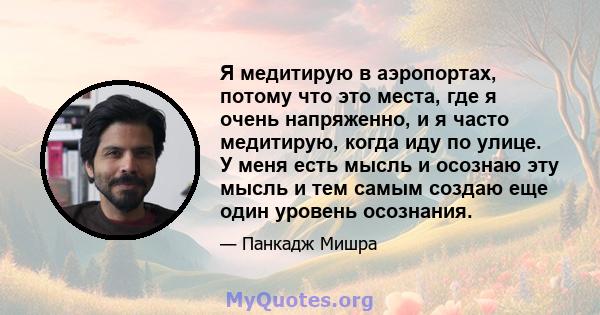 Я медитирую в аэропортах, потому что это места, где я очень напряженно, и я часто медитирую, когда иду по улице. У меня есть мысль и осознаю эту мысль и тем самым создаю еще один уровень осознания.