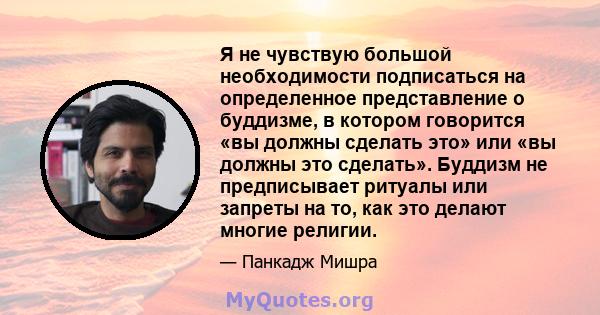 Я не чувствую большой необходимости подписаться на определенное представление о буддизме, в котором говорится «вы должны сделать это» или «вы должны это сделать». Буддизм не предписывает ритуалы или запреты на то, как