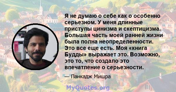 Я не думаю о себе как о особенно серьезном. У меня длинные приступы цинизма и скептицизма. Большая часть моей ранней жизни была полна неопределенности. Это все еще есть. Моя «книга Будды» выражает это. Возможно, это то, 