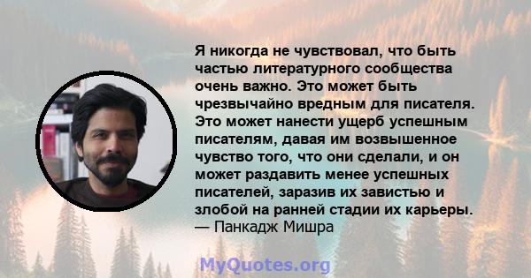 Я никогда не чувствовал, что быть частью литературного сообщества очень важно. Это может быть чрезвычайно вредным для писателя. Это может нанести ущерб успешным писателям, давая им возвышенное чувство того, что они