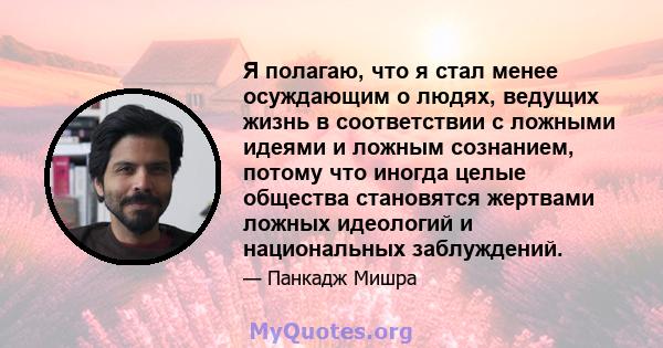 Я полагаю, что я стал менее осуждающим о людях, ведущих жизнь в соответствии с ложными идеями и ложным сознанием, потому что иногда целые общества становятся жертвами ложных идеологий и национальных заблуждений.