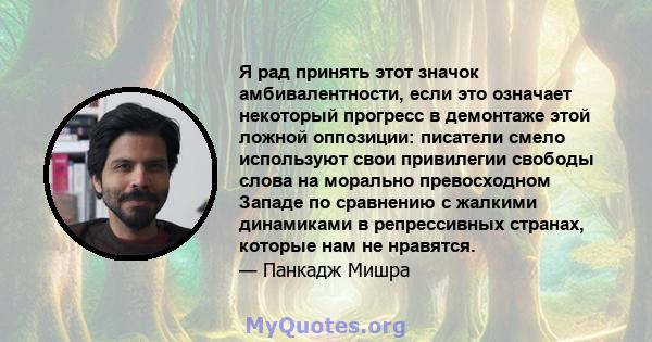 Я рад принять этот значок амбивалентности, если это означает некоторый прогресс в демонтаже этой ложной оппозиции: писатели смело используют свои привилегии свободы слова на морально превосходном Западе по сравнению с