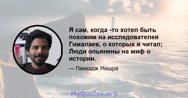 Я сам, когда -то хотел быть похожим на исследователей Гималаев, о которых я читал; Люди опьянены на миф о истории.