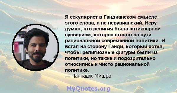 Я секулярист в Гандианском смысле этого слова, а не нерувианский. Неру думал, что религия была антикварной суеверием, которое стояло на пути рациональной современной политики. Я встал на сторону Ганди, который хотел,