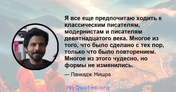 Я все еще предпочитаю ходить к классическим писателям, модернистам и писателям девятнадцатого века. Многое из того, что было сделано с тех пор, только что было повторением. Многое из этого чудесно, но формы не