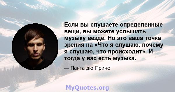 Если вы слушаете определенные вещи, вы можете услышать музыку везде. Но это ваша точка зрения на «Что я слушаю, почему я слушаю, что происходит». И тогда у вас есть музыка.