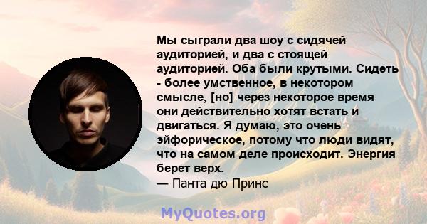 Мы сыграли два шоу с сидячей аудиторией, и два с стоящей аудиторией. Оба были крутыми. Сидеть - более умственное, в некотором смысле, [но] через некоторое время они действительно хотят встать и двигаться. Я думаю, это