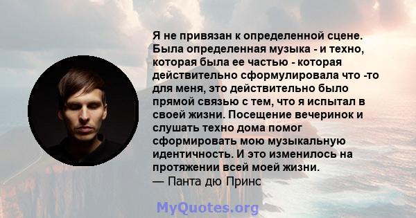 Я не привязан к определенной сцене. Была определенная музыка - и техно, которая была ее частью - которая действительно сформулировала что -то для меня, это действительно было прямой связью с тем, что я испытал в своей