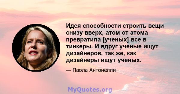 Идея способности строить вещи снизу вверх, атом от атома превратила [ученых] все в тинкеры. И вдруг ученые ищут дизайнеров, так же, как дизайнеры ищут ученых.