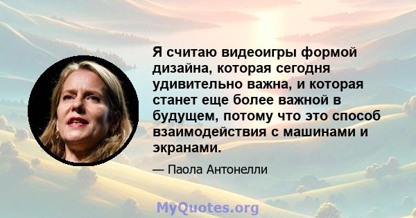 Я считаю видеоигры формой дизайна, которая сегодня удивительно важна, и которая станет еще более важной в будущем, потому что это способ взаимодействия с машинами и экранами.