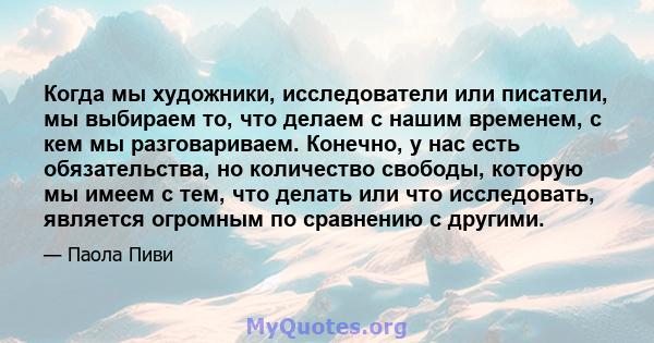 Когда мы художники, исследователи или писатели, мы выбираем то, что делаем с нашим временем, с кем мы разговариваем. Конечно, у нас есть обязательства, но количество свободы, которую мы имеем с тем, что делать или что