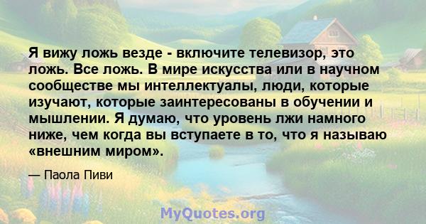 Я вижу ложь везде - включите телевизор, это ложь. Все ложь. В мире искусства или в научном сообществе мы интеллектуалы, люди, которые изучают, которые заинтересованы в обучении и мышлении. Я думаю, что уровень лжи