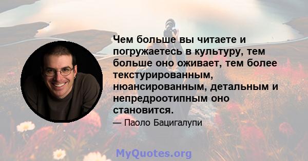 Чем больше вы читаете и погружаетесь в культуру, тем больше оно оживает, тем более текстурированным, нюансированным, детальным и непредроотипным оно становится.