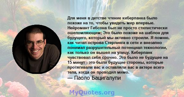 Для меня в детстве чтение киберпанка было похоже на то, чтобы увидеть мир впервые. Нейромант Гибсона был не просто стилистически ошеломляющим; Это было похоже на шаблон для будущего, который мы активно строили. Я помню, 