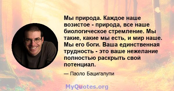 Мы природа. Каждое наше возистое - природа, все наше биологическое стремление. Мы такие, какие мы есть, и мир наше. Мы его боги. Ваша единственная трудность - это ваше нежелание полностью раскрыть свой потенциал.