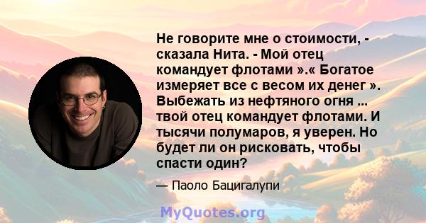 Не говорите мне о стоимости, - сказала Нита. - Мой отец командует флотами ».« Богатое измеряет все с весом их денег ». Выбежать из нефтяного огня ... твой отец командует флотами. И тысячи полумаров, я уверен. Но будет