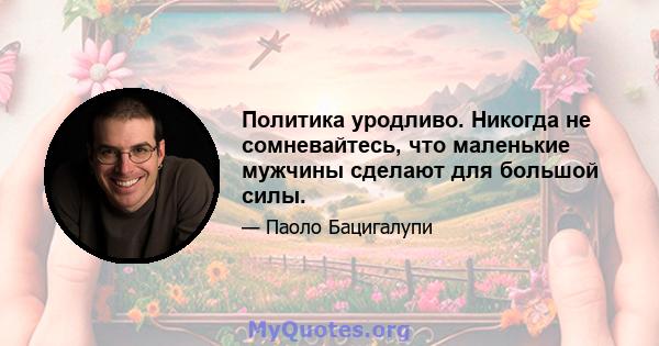 Политика уродливо. Никогда не сомневайтесь, что маленькие мужчины сделают для большой силы.