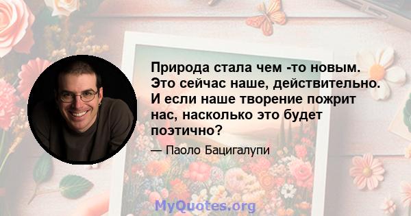 Природа стала чем -то новым. Это сейчас наше, действительно. И если наше творение пожрит нас, насколько это будет поэтично?