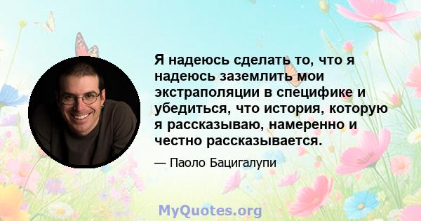 Я надеюсь сделать то, что я надеюсь заземлить мои экстраполяции в специфике и убедиться, что история, которую я рассказываю, намеренно и честно рассказывается.