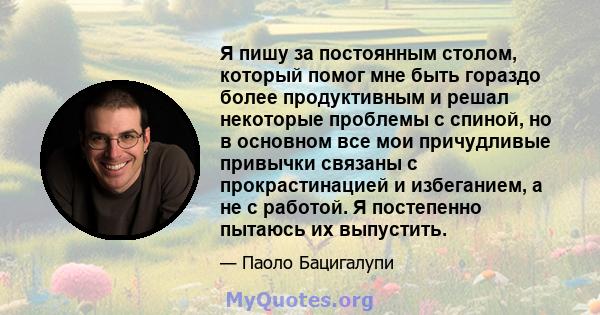 Я пишу за постоянным столом, который помог мне быть гораздо более продуктивным и решал некоторые проблемы с спиной, но в основном все мои причудливые привычки связаны с прокрастинацией и избеганием, а не с работой. Я