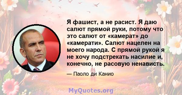 Я фашист, а не расист. Я даю салют прямой руки, потому что это салют от «камерат» до «камерати». Салют нацелен на моего народа. С прямой рукой я не хочу подстрекать насилие и, конечно, не расовую ненависть.