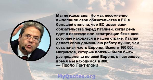 Мы не идеальны. Но мы, несомненно, выполнили свои обязательства в ЕС в большей степени, чем ЕС имеет свои обязательства перед Италией, когда речь идет о переезде или репатриации беженцев, которые находятся в нашей