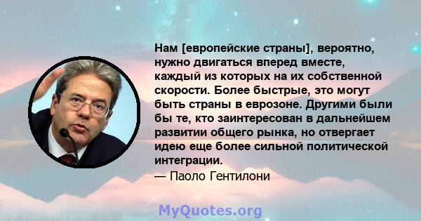 Нам [европейские страны], вероятно, нужно двигаться вперед вместе, каждый из которых на их собственной скорости. Более быстрые, это могут быть страны в еврозоне. Другими были бы те, кто заинтересован в дальнейшем