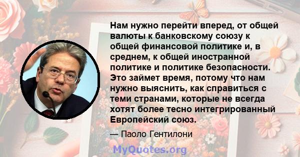 Нам нужно перейти вперед, от общей валюты к банковскому союзу к общей финансовой политике и, в среднем, к общей иностранной политике и политике безопасности. Это займет время, потому что нам нужно выяснить, как