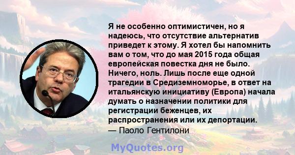 Я не особенно оптимистичен, но я надеюсь, что отсутствие альтернатив приведет к этому. Я хотел бы напомнить вам о том, что до мая 2015 года общая европейская повестка дня не было. Ничего, ноль. Лишь после еще одной