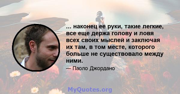 ... наконец ее руки, такие легкие, все еще держа голову и ловя всех своих мыслей и заключая их там, в том месте, которого больше не существовало между ними.