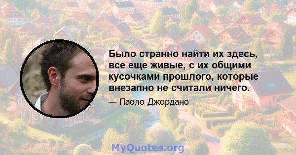 Было странно найти их здесь, все еще живые, с их общими кусочками прошлого, которые внезапно не считали ничего.