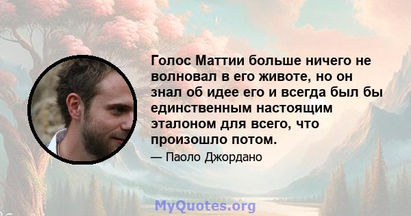 Голос Маттии больше ничего не волновал в его животе, но он знал об идее его и всегда был бы единственным настоящим эталоном для всего, что произошло потом.