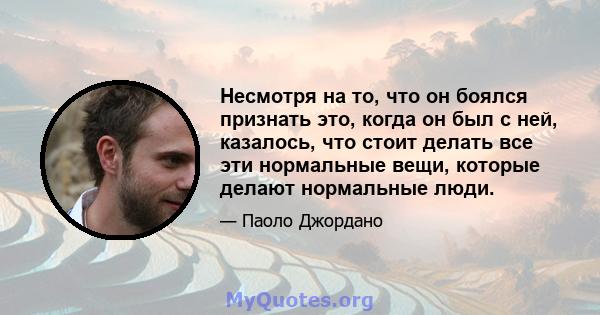 Несмотря на то, что он боялся признать это, когда он был с ней, казалось, что стоит делать все эти нормальные вещи, которые делают нормальные люди.