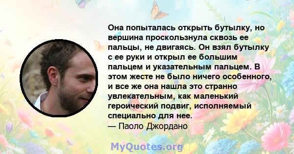 Она попыталась открыть бутылку, но вершина проскользнула сквозь ее пальцы, не двигаясь. Он взял бутылку с ее руки и открыл ее большим пальцем и указательным пальцем. В этом жесте не было ничего особенного, и все же она