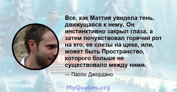 Все, как Маттия увидела тень, движущаяся к нему. Он инстинктивно закрыл глаза, а затем почувствовал горячий рот на его, ее слезы на щеке, или, может быть Пространство, которого больше не существовало между ними.