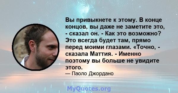 Вы привыкнете к этому. В конце концов, вы даже не заметите это, - сказал он. - Как это возможно? Это всегда будет там, прямо перед моими глазами. «Точно, - сказала Маттия. - Именно поэтому вы больше не увидите этого.