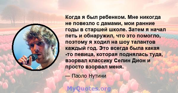 Когда я был ребенком. Мне никогда не повезло с дамами, мои ранние годы в старшей школе. Затем я начал петь и обнаружил, что это помогло, поэтому я ходил на шоу талантов каждый год. Это всегда была какая -то певица,