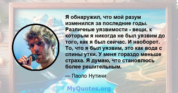 Я обнаружил, что мой разум изменился за последние годы. Различные уязвимости - вещи, к которым я никогда не был уязвим до того, как я был сейчас. И наоборот. То, что я был уязвим, это как вода с спины утки. У меня